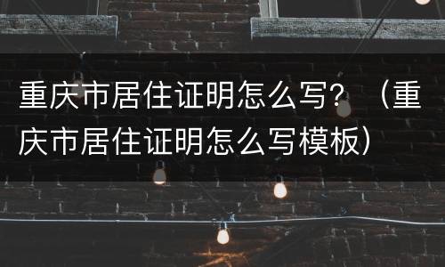 重庆市居住证明怎么写？（重庆市居住证明怎么写模板）
