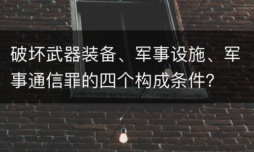破坏武器装备、军事设施、军事通信罪的四个构成条件？
