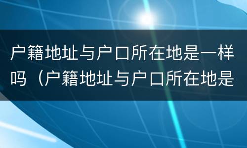 户籍地址与户口所在地是一样吗（户籍地址与户口所在地是一样吗怎么填）