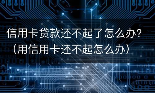 信用卡贷款还不起了怎么办？（用信用卡还不起怎么办）
