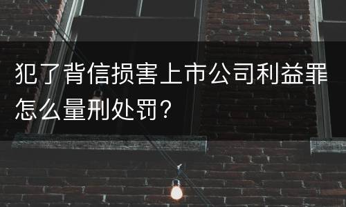 犯了背信损害上市公司利益罪怎么量刑处罚?