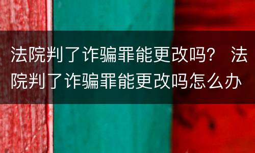 法院判了诈骗罪能更改吗？ 法院判了诈骗罪能更改吗怎么办