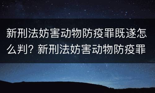 新刑法妨害动物防疫罪既遂怎么判? 新刑法妨害动物防疫罪既遂怎么判定