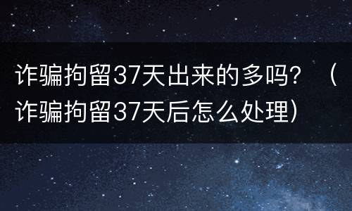 诈骗拘留37天出来的多吗？（诈骗拘留37天后怎么处理）
