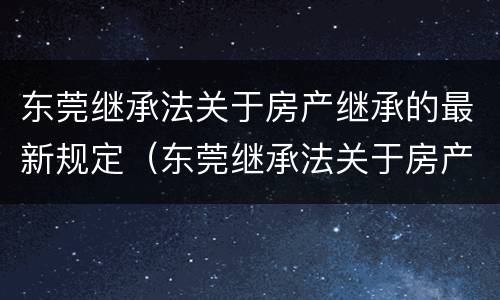 东莞继承法关于房产继承的最新规定（东莞继承法关于房产继承的最新规定文件）