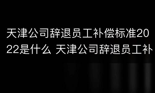 天津公司辞退员工补偿标准2022是什么 天津公司辞退员工补偿标准2022是什么时候发