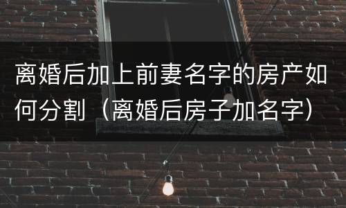 离婚后加上前妻名字的房产如何分割（离婚后房子加名字）