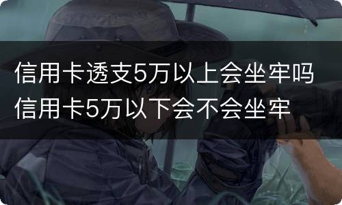 信用卡透支5万以上会坐牢吗 信用卡5万以下会不会坐牢