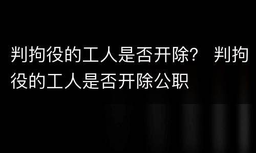 判拘役的工人是否开除？ 判拘役的工人是否开除公职