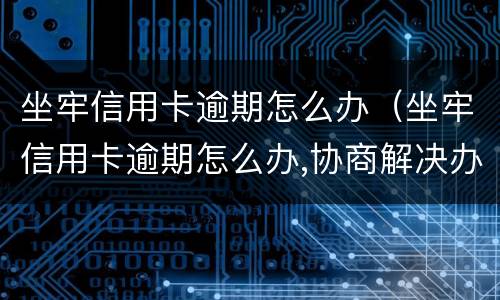 坐牢信用卡逾期怎么办（坐牢信用卡逾期怎么办,协商解决办法）