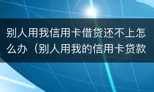 别人用我信用卡借贷还不上怎么办（别人用我的信用卡贷款不还了怎么办）