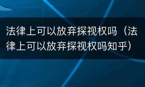 法律上可以放弃探视权吗（法律上可以放弃探视权吗知乎）