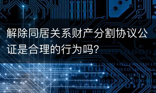 解除同居关系财产分割协议公证是合理的行为吗？