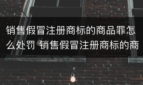 销售假冒注册商标的商品罪怎么处罚 销售假冒注册商标的商品罪和假冒注册商标罪