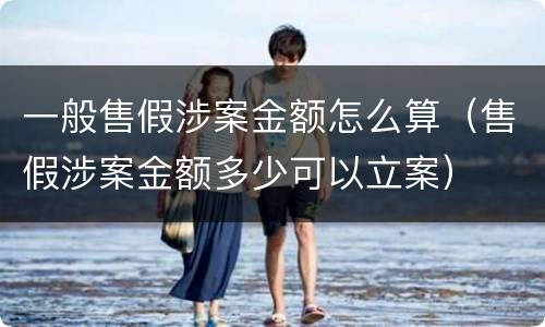 一般售假涉案金额怎么算（售假涉案金额多少可以立案）