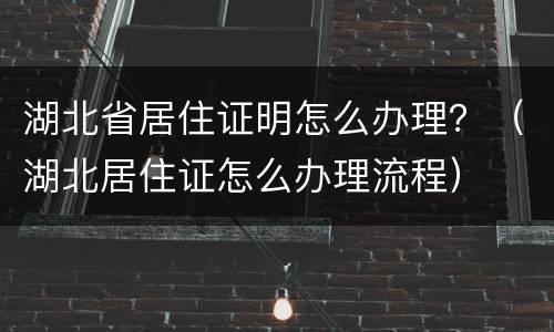 湖北省居住证明怎么办理？（湖北居住证怎么办理流程）