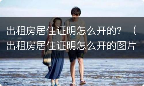 出租房居住证明怎么开的？（出租房居住证明怎么开的图片）