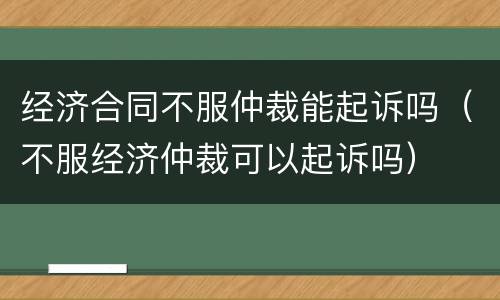 经济合同不服仲裁能起诉吗（不服经济仲裁可以起诉吗）