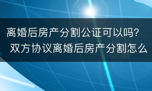 离婚后房产分割公证可以吗？ 双方协议离婚后房产分割怎么公证