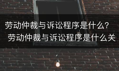 劳动仲裁与诉讼程序是什么？ 劳动仲裁与诉讼程序是什么关系