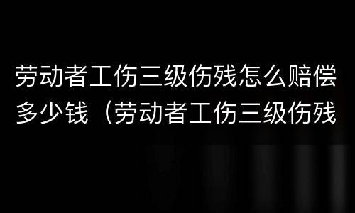 劳动者工伤三级伤残怎么赔偿多少钱（劳动者工伤三级伤残怎么赔偿多少钱一个月）