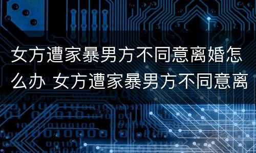 女方遭家暴男方不同意离婚怎么办 女方遭家暴男方不同意离婚怎么办手续