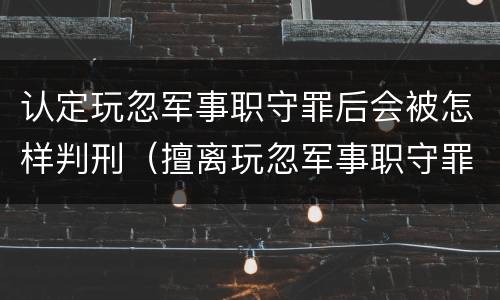 认定玩忽军事职守罪后会被怎样判刑（擅离玩忽军事职守罪）