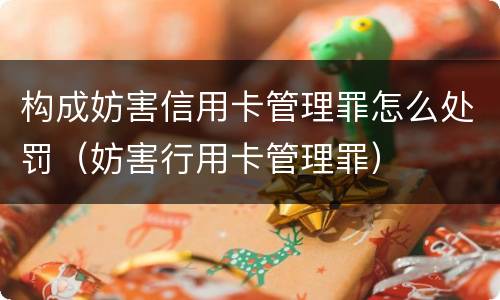 构成妨害信用卡管理罪怎么处罚（妨害行用卡管理罪）