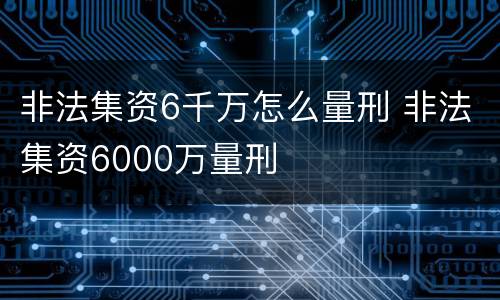 非法集资6千万怎么量刑 非法集资6000万量刑