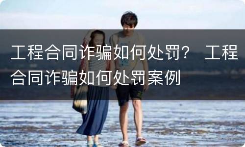 工程合同诈骗如何处罚？ 工程合同诈骗如何处罚案例