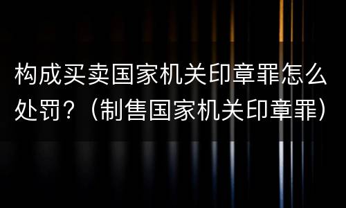 构成买卖国家机关印章罪怎么处罚?（制售国家机关印章罪）