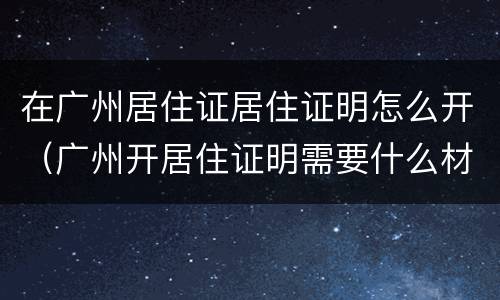 在广州居住证居住证明怎么开（广州开居住证明需要什么材料）