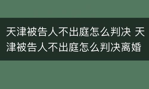 天津被告人不出庭怎么判决 天津被告人不出庭怎么判决离婚