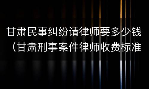 甘肃民事纠纷请律师要多少钱（甘肃刑事案件律师收费标准）