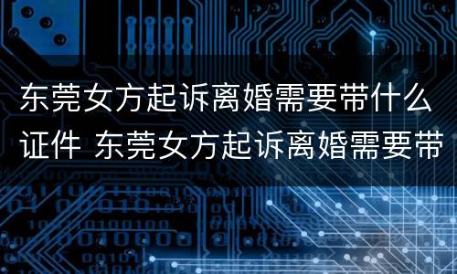 东莞女方起诉离婚需要带什么证件 东莞女方起诉离婚需要带什么证件和材料