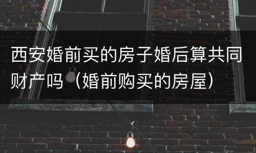 西安婚前买的房子婚后算共同财产吗（婚前购买的房屋）