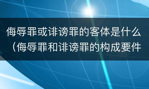 侮辱罪或诽谤罪的客体是什么（侮辱罪和诽谤罪的构成要件）