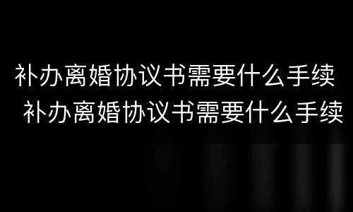 补办离婚协议书需要什么手续 补办离婚协议书需要什么手续和证件
