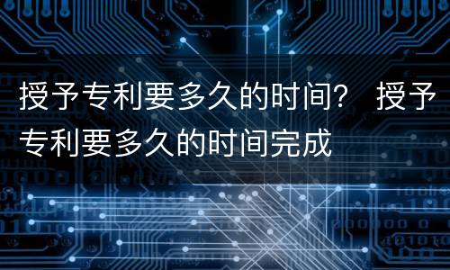 授予专利要多久的时间？ 授予专利要多久的时间完成