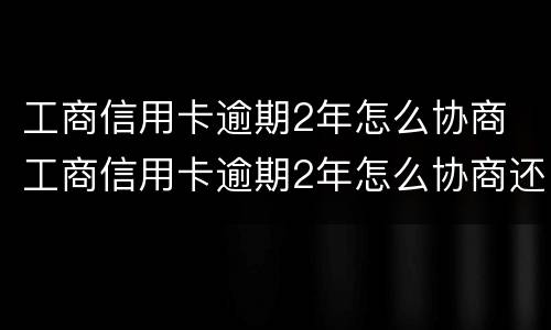 工商信用卡逾期2年怎么协商 工商信用卡逾期2年怎么协商还款
