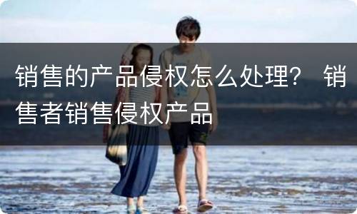 销售的产品侵权怎么处理？ 销售者销售侵权产品