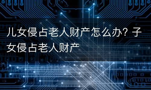 儿女侵占老人财产怎么办? 子女侵占老人财产