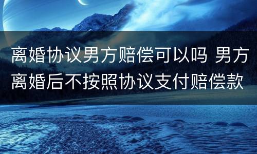 离婚协议男方赔偿可以吗 男方离婚后不按照协议支付赔偿款