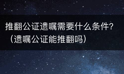 推翻公证遗嘱需要什么条件？（遗嘱公证能推翻吗）