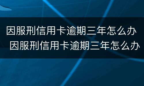 因服刑信用卡逾期三年怎么办 因服刑信用卡逾期三年怎么办理