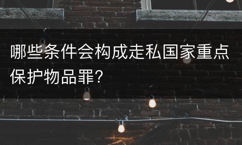 哪些条件会构成走私国家重点保护物品罪?