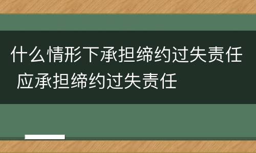 什么情形下承担缔约过失责任 应承担缔约过失责任