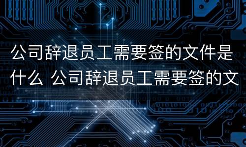 公司辞退员工需要签的文件是什么 公司辞退员工需要签的文件是什么意思