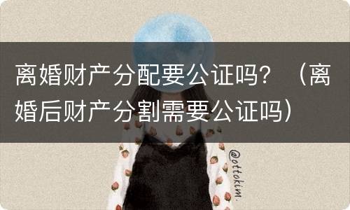 离婚财产分配要公证吗？（离婚后财产分割需要公证吗）