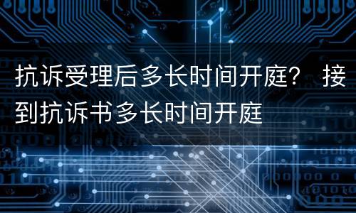 抗诉受理后多长时间开庭？ 接到抗诉书多长时间开庭